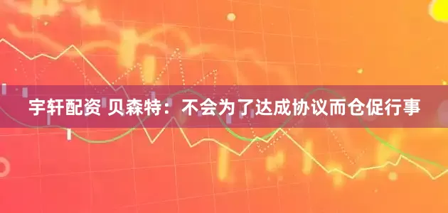 宇轩配资 贝森特：不会为了达成协议而仓促行事