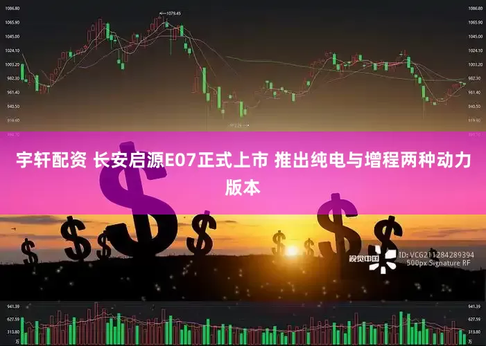 宇轩配资 长安启源E07正式上市 推出纯电与增程两种动力版本