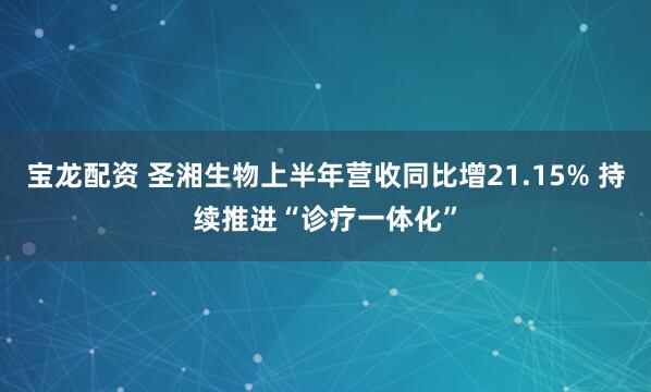 宝龙配资 圣湘生物上半年营收同比增21.15% 持续推进“诊疗一体化”