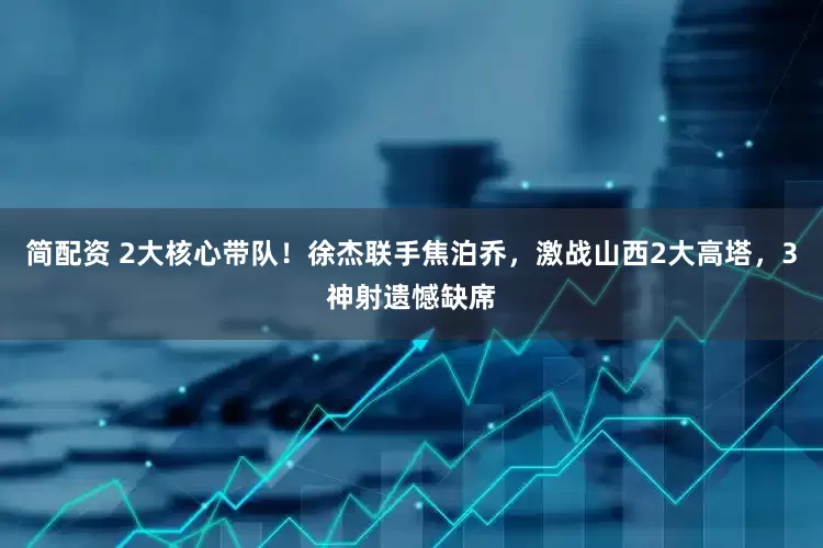 简配资 2大核心带队！徐杰联手焦泊乔，激战山西2大高塔，3神射遗憾缺席
