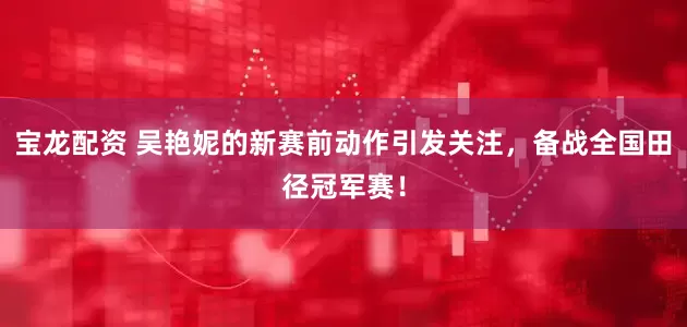 宝龙配资 吴艳妮的新赛前动作引发关注，备战全国田径冠军赛！